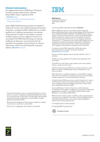 Ulteriori informazioni
Per maggiori informazioni su IBM Power 740 Express,
contattare il proprio rappresentante o Business
Partner IBM o visitare i seguenti siti Web:
●● ●
       ibm.com/power/
●● ●
       http://www-03.ibm.com/systems/hardware/
       energy_star/index.html

Inoltre, IBM Global Financing può aiutarvi ad acquisire le
soluzioni IT di cui la vostra azienda ha bisogno nel modo più
conveniente e strategico possibile. Collaboreremo con clienti
qualificati per il credito per personalizzare una soluzione
di finanziamento IT adatta ai vostri obiettivi, consentire
un’efficace gestione di cassa e migliorare il total cost of
ownership (TCO). IBM Global Financing è la scelta più
intelligente per finanziare i vostri investimenti IT più
importanti e far progredire il vostro business. Per ulteriori
informazioni, visitate il sito Web disponibile al seguente
indirizzo: ibm.com/financing/it




   1 Uno     slot GX condivide lo spazio con l'opzione PCI Express x8 a basso
       profilo. Le opzioni di configurazione disponibili dipendono dal numero
       di core del processore e da altri fattori. Per informazioni sulle specifiche
       limitazioni relative alla configurazione, contattare IBM o il proprio
       Business Partner IBM di fiducia.
   2 Per    informazioni dettagliate sui sistemi operativi supportati, consultate
       il documento con relativi dati e caratteristiche.
   3 Il   peso varia se si aggiungono dischi, adattatori e periferiche.               	


                                                                                      Si prega di riciclare




                                                                                                              POD03051-ITIT-04
 