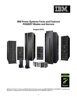 IBM Power Systems Facts and Features
                      POWER7 Blades and Servers

                                             August 2010




IBM Power Systems™ servers and IBM BladeCenter® blade servers using IBM POWER6® and POWER6+™ processors are
described in a separate Facts and Features report dated April 2010 (POB03004-USEN-14).


                                                     1
 
