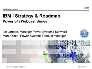 IBM Power Systems



IBM i Strategy & Roadmap
Power of i Webcast Series

Ian Jarman, Manager Power Systems Software
Mark Olson, Power Systems Product Manager




                                             © 2010 IBM Corporation
 