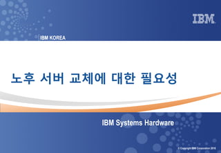 © 2016 IBM Corporation
IBM Power Systems
0 Power your planet © Copyright IBM Corporation 2016
IBM KOREAIBM
노후 서버 교체에 대한 필요성
IBM Systems Hardware
 
