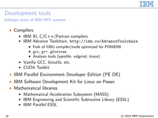 Development tools
Software stack of IBM HPC systems
• Compilers
IBM XL C/C++/Fortran compilers
IBM Advance Toolchain, http://ibm.co/AdvanceToolchain
• Fork of GNU compiler/tools optimized for POWER8
• gcc, g++, gfortran
• Analysis tools (oprofile, valgrind, itrace)
Vanilla GCC, binutils, etc.
CUDA Toolkit
• IBM Parallel Environment Developer Edition (PE DE)
• IBM Software Development Kit for Linux on Power
• Mathematical libraries
Mathematical Acceleration Subsystem (MASS)
IBM Engineering and Scientific Subroutine Library (ESSL)
IBM Parallel ESSL
16 c 2015 IBM Corporation
 