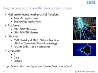 Engineering and Scientific Subroutine Library
• High-performance mathematical functions
Scientific applications
Engineering applications
• Platforms
IBM POWER servers
IBM POWER clusters
• Libraries
ESSL Serial and SMP: 600+ subroutines
(SMP — Symmetric Multi-Processing)
Parallel ESSL: 125+ subroutines
• Languages:
C
C++
Fortran
http://www.ibm.com/systems/power/software/essl
17 c 2015 IBM Corporation
 