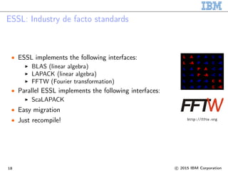 ESSL: Industry de facto standards
• ESSL implements the following interfaces:
BLAS (linear algebra)
LAPACK (linear algebra)
FFTW (Fourier transformation)
• Parallel ESSL implements the following interfaces:
ScaLAPACK
• Easy migration
• Just recompile! http://fftw.org
18 c 2015 IBM Corporation
 