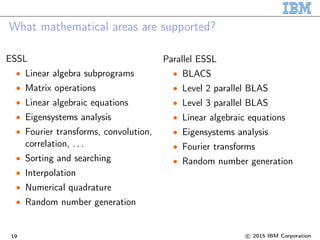 What mathematical areas are supported?
ESSL
• Linear algebra subprograms
• Matrix operations
• Linear algebraic equations
• Eigensystems analysis
• Fourier transforms, convolution,
correlation, . . .
• Sorting and searching
• Interpolation
• Numerical quadrature
• Random number generation
Parallel ESSL
• BLACS
• Level 2 parallel BLAS
• Level 3 parallel BLAS
• Linear algebraic equations
• Eigensystems analysis
• Fourier transforms
• Random number generation
19 c 2015 IBM Corporation
 