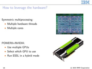 How to leverage the hardware?
Symmetric multiprocessing:
• Multiple hardware threads
• Multiple cores
POWER8+NVIDIA:
• Use multiple GPUs
• Select which GPU to use
• Run ESSL in a hybrid mode
20 c 2015 IBM Corporation
 