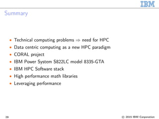Summary
• Technical computing problems ⇒ need for HPC
• Data centric computing as a new HPC paradigm
• CORAL project
• IBM Power System S822LC model 8335-GTA
• IBM HPC Software stack
• High performance math libraries
• Leveraging performance
29 c 2015 IBM Corporation
 