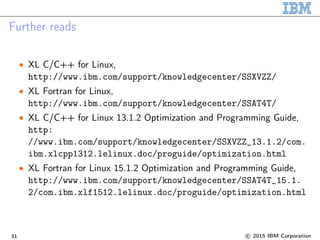 Further reads
• XL C/C++ for Linux,
http://www.ibm.com/support/knowledgecenter/SSXVZZ/
• XL Fortran for Linux,
http://www.ibm.com/support/knowledgecenter/SSAT4T/
• XL C/C++ for Linux 13.1.2 Optimization and Programming Guide,
http:
//www.ibm.com/support/knowledgecenter/SSXVZZ_13.1.2/com.
ibm.xlcpp1312.lelinux.doc/proguide/optimization.html
• XL Fortran for Linux 15.1.2 Optimization and Programming Guide,
http://www.ibm.com/support/knowledgecenter/SSAT4T_15.1.
2/com.ibm.xlf1512.lelinux.doc/proguide/optimization.html
31 c 2015 IBM Corporation
 