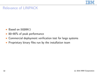Relevance of LINPACK
• Based on DGEMM()
• 80–90% of peak performance
• Commercial deployment veriﬁcation test for large systems
• Proprietary binary ﬁles run by the installation team
32 c 2015 IBM Corporation
 