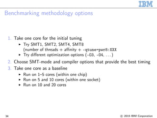 Benchmarking methodology options
1. Take one core for the initial tuning
Try SMT1, SMT2, SMT4, SMT8
(number of threads + affinity + -qtune=pwr8:XXX
Try different optimization options (-O3, -O4, . . . )
2. Choose SMT-mode and compiler options that provide the best timing
3. Take one core as a baseline
Run on 1–5 cores (within one chip)
Run on 5 and 10 cores (within one socket)
Run on 10 and 20 cores
34 c 2015 IBM Corporation
 