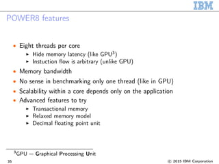 POWER8 features
• Eight threads per core
Hide memory latency (like GPU3
)
Instuction flow is arbitrary (unlike GPU)
• Memory bandwidth
• No sense in benchmarking only one thread (like in GPU)
• Scalability within a core depends only on the application
• Advanced features to try
Transactional memory
Relaxed memory model
Decimal floating point unit
3
GPU — Graphical Processing Unit
35 c 2015 IBM Corporation
 