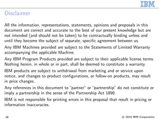 Disclaimer
All the information, representations, statements, opinions and proposals in this
document are correct and accurate to the best of our present knowledge but are
not intended (and should not be taken) to be contractually binding unless and
until they become the subject of separate, specific agreement between us.
Any IBM Machines provided are subject to the Statements of Limited Warranty
accompanying the applicable Machine.
Any IBM Program Products provided are subject to their applicable license terms.
Nothing herein, in whole or in part, shall be deemed to constitute a warranty.
IBM products are subject to withdrawal from marketing and or service upon
notice, and changes to product configurations, or follow-on products, may result
in price changes.
Any references in this document to “partner” or “partnership” do not constitute or
imply a partnership in the sense of the Partnership Act 1890.
IBM is not responsible for printing errors in this proposal that result in pricing or
information inaccuracies.
36 c 2015 IBM Corporation
 