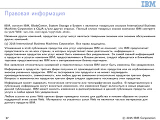 Правовая информация
IBM, логотип IBM, BladeCenter, System Storage и System x являются товарными знаками International Business
Machines Corporation в США и/или других странах. Полный список товарных знаков компании IBM смотрите
на узле Web: www.ibm.com/legal/copytrade.shtml.
Названия других компаний, продуктов и услуг могут являться товарными знаками или знаками обслуживания
других компаний.
(c) 2015 International Business Machines Corporation. Все права защищены.
Упоминание в этой публикации продуктов или услуг корпорации IBM не означает, что IBM предполагает
предоставлять их во всех странах, в которых осуществляет свою деятельность, информация о
предоставлении продуктов или услуг может быть изменена без уведомления. За самой свежей информацией
о продуктах и услугах компании IBM, предоставляемых в Вашем регионе, следует обращаться в ближайшее
торговое представительство IBM или к авторизованным бизнес-партнерам.
Все заявления относительно намерений и перспективных планов IBM могут быть изменены без уведомления.
Информация о продуктах третьих фирм получена от производителей этих продуктов или из опубликованных
анонсов указанных продуктов. IBM не тестировала эти продукты и не может подтвердить
производительность, совместимость, или любые другие заявления относительно продуктов третьих фирм.
Вопросы о возможностях продуктов третьих фирм следует адресовать поставщику этих продуктов.
Информация может содержать технические неточности или типографические ошибки. В представленную в
публикации информацию могут вноситься изменения, эти изменения будут включаться в новые редакции
данной публикации. IBM может вносить изменения в рассматриваемые в данной публикации продукты или
услуги в любое время без уведомления.
Любые ссылки на узлы Web третьих фирм приведены только для удобства и никоим образом не служат
поддержкой этим узлам Web. Материалы на указанных узлах Web не являются частью материалов для
данного продукта IBM.
37 c 2015 IBM Corporation
 