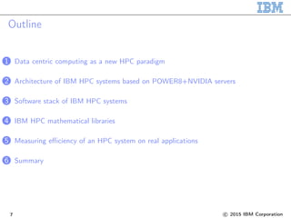Outline
1 Data centric computing as a new HPC paradigm
2 Architecture of IBM HPC systems based on POWER8+NVIDIA servers
3 Software stack of IBM HPC systems
4 IBM HPC mathematical libraries
5 Measuring efficiency of an HPC system on real applications
6 Summary
7 c 2015 IBM Corporation
 