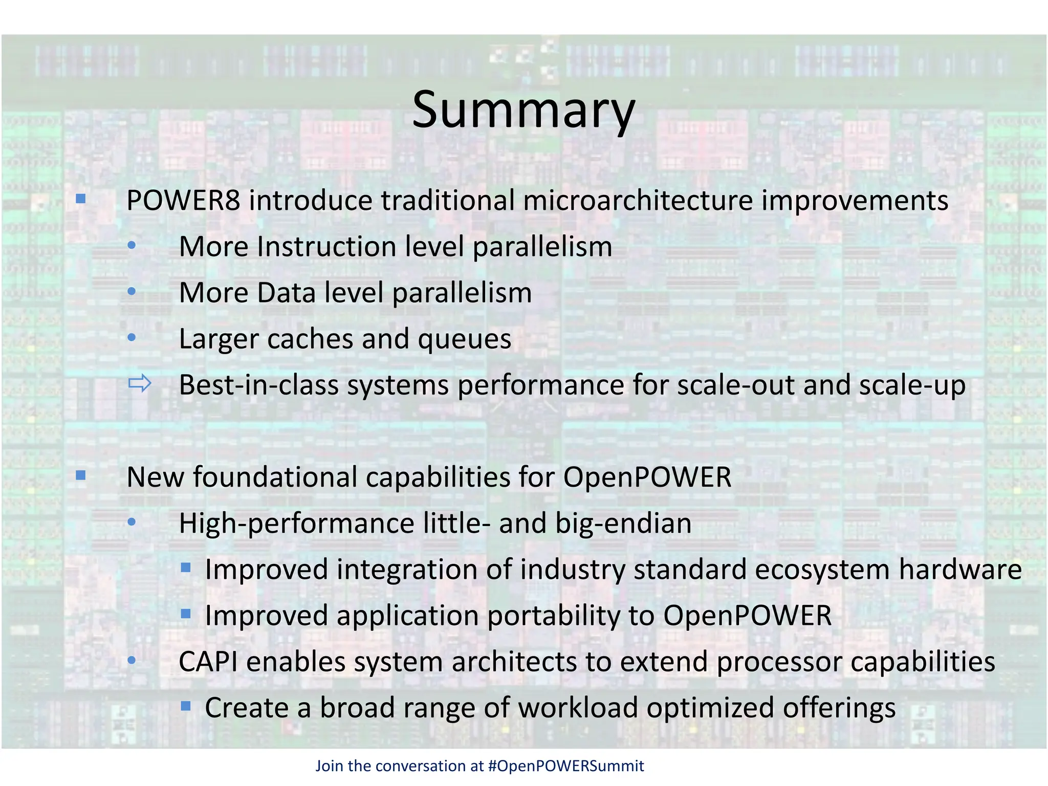 Summary
 POWER8 introduce traditional microarchitecture improvements
• More Instruction level parallelism
• More Data level parallelism
• Larger caches and queues
 Best-in-class systems performance for scale-out and scale-up
 New foundational capabilities for OpenPOWER
• High-performance little- and big-endian
 Improved integration of industry standard ecosystem hardware
 Improved application portability to OpenPOWER
• CAPI enables system architects to extend processor capabilities
 Create a broad range of workload optimized offerings
Join the conversation at #OpenPOWERSummit
 