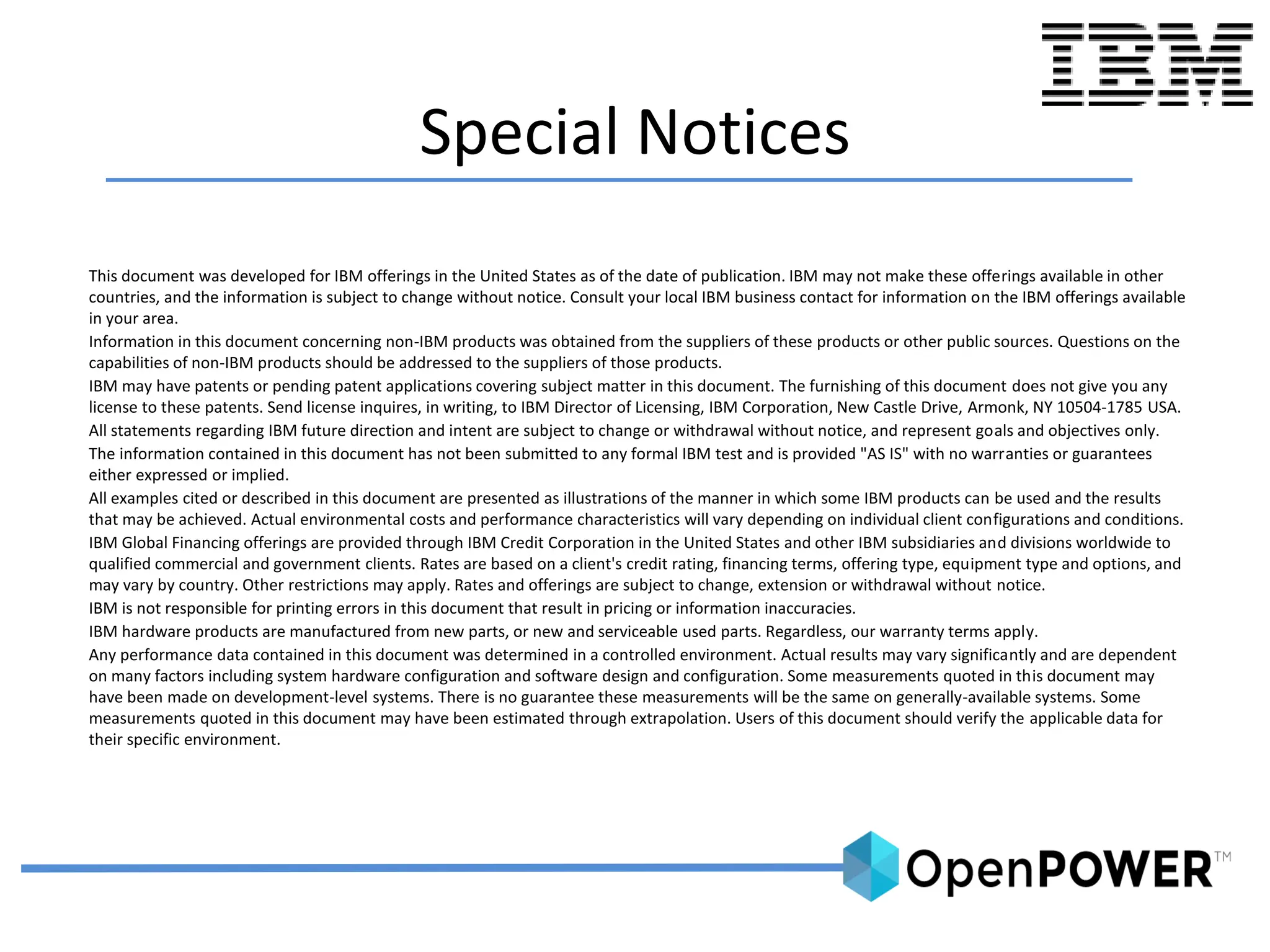 Special Notices
This document was developed for IBM offerings in the United States as of the date of publication. IBM may not make these offerings available in other
countries, and the information is subject to change without notice. Consult your local IBM business contact for information on the IBM offerings available
in your area.
Information in this document concerning non-IBM products was obtained from the suppliers of these products or other public sources. Questions on the
capabilities of non-IBM products should be addressed to the suppliers of those products.
IBM may have patents or pending patent applications covering subject matter in this document. The furnishing of this document does not give you any
license to these patents. Send license inquires, in writing, to IBM Director of Licensing, IBM Corporation, New Castle Drive, Armonk, NY 10504-1785 USA.
All statements regarding IBM future direction and intent are subject to change or withdrawal without notice, and represent goals and objectives only.
The information contained in this document has not been submitted to any formal IBM test and is provided "AS IS" with no warranties or guarantees
either expressed or implied.
All examples cited or described in this document are presented as illustrations of the manner in which some IBM products can be used and the results
that may be achieved. Actual environmental costs and performance characteristics will vary depending on individual client configurations and conditions.
IBM Global Financing offerings are provided through IBM Credit Corporation in the United States and other IBM subsidiaries and divisions worldwide to
qualified commercial and government clients. Rates are based on a client's credit rating, financing terms, offering type, equipment type and options, and
may vary by country. Other restrictions may apply. Rates and offerings are subject to change, extension or withdrawal without notice.
IBM is not responsible for printing errors in this document that result in pricing or information inaccuracies.
IBM hardware products are manufactured from new parts, or new and serviceable used parts. Regardless, our warranty terms apply.
Any performance data contained in this document was determined in a controlled environment. Actual results may vary significantly and are dependent
on many factors including system hardware configuration and software design and configuration. Some measurements quoted in this document may
have been made on development-level systems. There is no guarantee these measurements will be the same on generally-available systems. Some
measurements quoted in this document may have been estimated through extrapolation. Users of this document should verify the applicable data for
their specific environment.
 