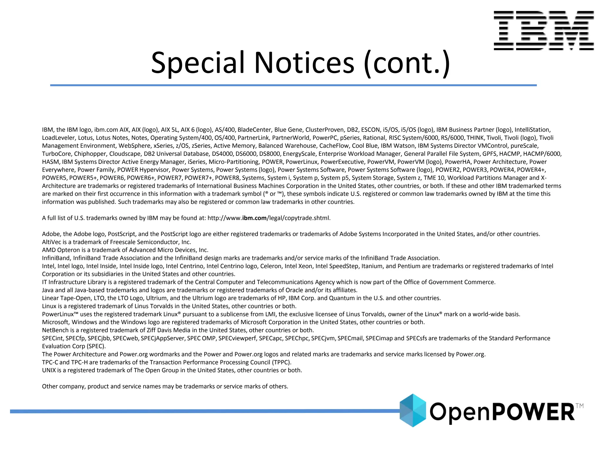 Special Notices (cont.)
IBM, the IBM logo, ibm.com AIX, AIX (logo), AIX 5L, AIX 6 (logo), AS/400, BladeCenter, Blue Gene, ClusterProven, DB2, ESCON, i5/OS, i5/OS (logo), IBM Business Partner (logo), IntelliStation,
LoadLeveler, Lotus, Lotus Notes, Notes, Operating System/400, OS/400, PartnerLink, PartnerWorld, PowerPC, pSeries, Rational, RISC System/6000, RS/6000, THINK, Tivoli, Tivoli (logo), Tivoli
Management Environment, WebSphere, xSeries, z/OS, zSeries, Active Memory, Balanced Warehouse, CacheFlow, Cool Blue, IBM Watson, IBM Systems Director VMControl, pureScale,
TurboCore, Chiphopper, Cloudscape, DB2 Universal Database, DS4000, DS6000, DS8000, EnergyScale, Enterprise Workload Manager, General Parallel File System, GPFS, HACMP, HACMP/6000,
HASM, IBM Systems Director Active Energy Manager, iSeries, Micro-Partitioning, POWER, PowerLinux, PowerExecutive, PowerVM, PowerVM (logo), PowerHA, Power Architecture, Power
Everywhere, Power Family, POWER Hypervisor, Power Systems, Power Systems (logo), Power Systems Software, Power Systems Software (logo), POWER2, POWER3, POWER4, POWER4+,
POWER5, POWER5+, POWER6, POWER6+, POWER7, POWER7+, POWER8, Systems, System i, System p, System p5, System Storage, System z, TME 10, Workload Partitions Manager and X-
Architecture are trademarks or registered trademarks of International Business Machines Corporation in the United States, other countries, or both. If these and other IBM trademarked terms
are marked on their first occurrence in this information with a trademark symbol (® or ™), these symbols indicate U.S. registered or common law trademarks owned by IBM at the time this
information was published. Such trademarks may also be registered or common law trademarks in other countries.
A full list of U.S. trademarks owned by IBM may be found at: http://www.ibm.com/legal/copytrade.shtml.
Adobe, the Adobe logo, PostScript, and the PostScript logo are either registered trademarks or trademarks of Adobe Systems Incorporated in the United States, and/or other countries.
AltiVec is a trademark of Freescale Semiconductor, Inc.
AMD Opteron is a trademark of Advanced Micro Devices, Inc.
InfiniBand, InfiniBand Trade Association and the InfiniBand design marks are trademarks and/or service marks of the InfiniBand Trade Association.
Intel, Intel logo, Intel Inside, Intel Inside logo, Intel Centrino, Intel Centrino logo, Celeron, Intel Xeon, Intel SpeedStep, Itanium, and Pentium are trademarks or registered trademarks of Intel
Corporation or its subsidiaries in the United States and other countries.
IT Infrastructure Library is a registered trademark of the Central Computer and Telecommunications Agency which is now part of the Office of Government Commerce.
Java and all Java-based trademarks and logos are trademarks or registered trademarks of Oracle and/or its affiliates.
Linear Tape-Open, LTO, the LTO Logo, Ultrium, and the Ultrium logo are trademarks of HP, IBM Corp. and Quantum in the U.S. and other countries.
Linux is a registered trademark of Linus Torvalds in the United States, other countries or both.
PowerLinux™ uses the registered trademark Linux® pursuant to a sublicense from LMI, the exclusive licensee of Linus Torvalds, owner of the Linux® mark on a world-wide basis.
Microsoft, Windows and the Windows logo are registered trademarks of Microsoft Corporation in the United States, other countries or both.
NetBench is a registered trademark of Ziff Davis Media in the United States, other countries or both.
SPECint, SPECfp, SPECjbb, SPECweb, SPECjAppServer, SPEC OMP, SPECviewperf, SPECapc, SPEChpc, SPECjvm, SPECmail, SPECimap and SPECsfs are trademarks of the Standard Performance
Evaluation Corp (SPEC).
The Power Architecture and Power.org wordmarks and the Power and Power.org logos and related marks are trademarks and service marks licensed by Power.org.
TPC-C and TPC-H are trademarks of the Transaction Performance Processing Council (TPPC).
UNIX is a registered trademark of The Open Group in the United States, other countries or both.
Other company, product and service names may be trademarks or service marks of others.
 