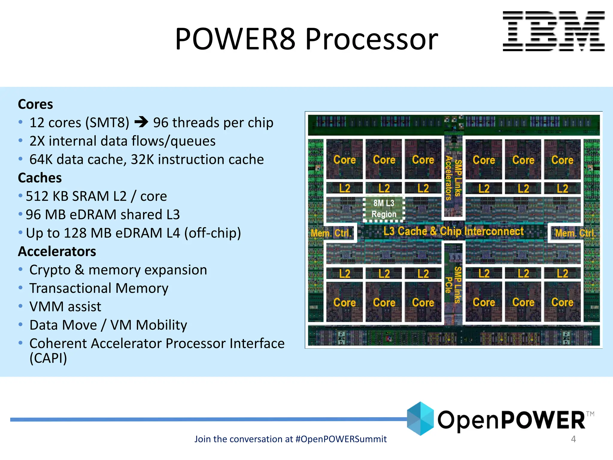 4
POWER8 Processor
Cores
• 12 cores (SMT8)  96 threads per chip
• 2X internal data flows/queues
• 64K data cache, 32K instruction cache
Caches
• 512 KB SRAM L2 / core
• 96 MB eDRAM shared L3
• Up to 128 MB eDRAM L4 (off-chip)
Accelerators
• Crypto & memory expansion
• Transactional Memory
• VMM assist
• Data Move / VM Mobility
• Coherent Accelerator Processor Interface
(CAPI)
Join the conversation at #OpenPOWERSummit
 