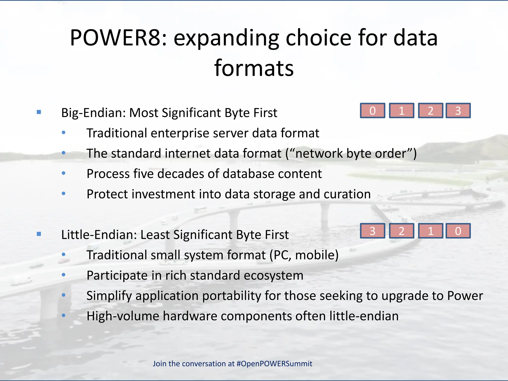 POWER8: expanding choice for data
formats
 Big-Endian: Most Significant Byte First
• Traditional enterprise server data format
• The standard internet data format (“network byte order”)
• Process five decades of database content
• Protect investment into data storage and curation
 Little-Endian: Least Significant Byte First
• Traditional small system format (PC, mobile)
• Participate in rich standard ecosystem
• Simplify application portability for those seeking to upgrade to Power
• High-volume hardware components often little-endian
3
2
1
0
0
1
2
3
Join the conversation at #OpenPOWERSummit
 