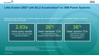 Little Endian DB2® with BLU Acceleration® on IBM Power Systems
Taking advantage of IBM Power Systems together with Little Endian DB2 with BLU Acceleration offers a number of
performance and cost benefits:
© 2016 IBM Corporation 11
• 2.03X more query results is based on IBM internal testing of a sample analytic workload; current as of October 20, 2015. Performance improvement figures are cumulative of all queries in the
workload. Individual results will vary depending on individual workloads, configurations and conditions.
• IBM Power System S822LC; 20 cores / 80 threads, POWER8; 3.5GHz, 768 GB memory, DB2 10.5 / Ubuntu 14.04
• Competitive stack: HP DL380p; 36 cores / 72 threads; Intel E5-2699 v3; 2.3 GHz; 768 GB; DB2 10.5 / RHEL 7.2
• HW pricing based on IBM web prices and published HP prices as of 11/9/2015 using the Simple Configurator at https://h22174.www2.hp.com/SimplifiedConfig/Index
36%
lower hardware TCA
for equal performance,
compared with Intel E5-2699 v3
2.03x
more query results
per hour per core than Intel
Haswell E5-2699 v3
36%
lower solution TCA
(HW+SW) for equal
performance versus
Intel E5-2699 v3
 