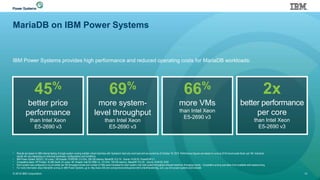 MariaDB on IBM Power Systems
IBM Power Systems provides high performance and reduced operating costs for MariaDB workloads:
© 2016 IBM Corporation 12
• Results are based on IBM internal testing of single system running multiple virtual machines with Sysbench read only work load and are current as of October 18, 2015. Performance figures are based on running 24 M record scale factor per VM. Individual
results will vary depending on individual workloads, configurations and conditions.
• IBM Power System S822LC; 20 cores / 160 threads, POWER8; 2.9 GHz, 256 GB memory MariaDB 10.0.19. Ubuntu 14.04.03, PowerKVM 3.1
• Competitive stack: HP Proliant DL380 Gen9; 24 cores / 48 threads; Intel E5-2690 v3; 2.6 GHz; 128 GB memory, MariaDB 10.0.20. Ubuntu 14.04.03, KVM
• Each system was configured to run at similar per VM throughput levels and number of VMs were increased for each system until total system throughput showed maximum throughput levels. Competitive pricing was taken from available web-based pricing.
• For more information about MariaDB running on IBM Power Systems, go to: http://www-304.ibm.com/partnerworld/wps/servlet/ContentHandler/stg_com_sys-ibm-power-systems-and-mariadb
45%
better price
performance
than Intel Xeon
E5-2690 v3
69%
more system-
level throughput
than Intel Xeon
E5-2690 v3
66%
more VMs
than Intel Xeon
E5-2690 v3
2x
better performance
per core
than Intel Xeon
E5-2690 v3
 