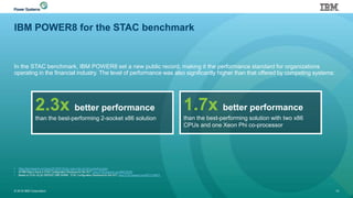 IBM POWER8 for the STAC benchmark
In the STAC benchmark, IBM POWER8 set a new public record, making it the performance standard for organizations
operating in the financial industry. The level of performance was also significantly higher than that offered by competing systems:
© 2016 IBM Corporation 13
• https://stacresearch.com/news/2015/03/12/stac-report-stac-a2-ibm-power8-solution
• All IBM Data is found in STAC Configuration Disclosure for this SUT: www.STACresearch.com/IBM150305
• Based on STAC-A2.β2.GREEKS.TIME.WARM. STAC Configuration Disclosure for this SUT: www.STACresearch.com/INTC140814
2.3x better performance
than the best-performing 2-socket x86 solution
1.7x better performance
than the best-performing solution with two x86
CPUs and one Xeon Phi co-processor
 
