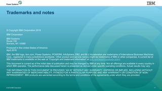 Trademarks and notes
© Copyright IBM Corporation 2016
IBM Corporation
IBM Systems
Route 100
Somers, NY 10589
Produced in the United States of America
April 2016
IBM, the IBM logo, ibm.com, Power Systems, POWER8, InfoSphere, DB2, and BLU Acceleration are trademarks of International Business Machines
Corp., registered in many jurisdictions worldwide. Other product and service names might be trademarks of IBM or other companies. A current list of
IBM trademarks is available on the web at “Copyright and trademark information” at ibm.com/legal/copytrade.shtml.
This document is current as of the initial date of publication and may be changed by IBM at any time. Not all offerings are available in every country in
which IBM operates. The performance data discussed herein is presented as derived under specific operating conditions. Actual results may vary.
THE INFORMATION IN THIS DOCUMENT IS PROVIDED “AS IS” WITHOUT ANY WARRANTY, EXPRESS OR IMPLIED, INCLUDING WITHOUT
ANY WARRANTIES OF MERCHANTABILITY, FITNESS FOR A PARTICULAR PURPOSE AND ANY WARRANTY OR CONDITION OF NON-
INFRINGEMENT. IBM products are warranted according to the terms and conditions of the agreements under which they are provided.
© 2016 IBM Corporation 17
 