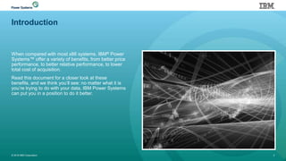 Introduction
When compared with most x86 systems, IBM® Power
Systems™ offer a variety of benefits, from better price
performance, to better relative performance, to lower
total cost of acquisition.
Read this document for a closer look at these
benefits, and we think you’ll see: no matter what it is
you’re trying to do with your data, IBM Power Systems
can put you in a position to do it better.
© 2016 IBM Corporation 2
 