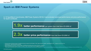 Spark on IBM Power Systems
In 10 SparkBench benchmarks, IBM Power Systems S812LC demonstrated optimized performance and price performance
for Spark workloads:
© 2016 IBM Corporation 4
• All results are based on IBM Internal Testing of 10 SparkBench benchmarks consisting of SQL RDD Relation, Twitter, Pageview Streaming, PageRank, Logistic Regression, SVD++, TriangleCount, SVM, MF, SQL Hive.
• Price performance = relative performance per dollar spent.
• IBM Power System S812LC environment: 10 cores / 80 threads, 1 X POWER8; 2.9GHz, 256 GB memory, Ubuntu 15.04, Spark 1.4, OpenJDK 1.8
• Intel Xeon HP DL380 environment: 24 cores / 48 threads, 2 X E5-2690 v3; 2.6GHz , 256 GB memory. Ubuntu 15.04, Spark 1.4, OpenJDK 1.8
• * Pricing is based on web prices for S812LC (http://www-03.ibm.com/systems/power/hardware/s812lc/buy.html) and HP DL380 (http://h71016.www7.hp.com/dstoreHPE/MiddleFrame.asp?page=config&ProductLineId=431&FamilyId=3852&BaseId=45441&oi=E9CED&BEID=19701)
1.9x better performance per system than Intel Xeon E5-2690 v2
2.3x better price performance than Intel Xeon E5-2690 v2
 