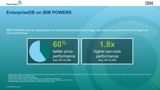 EnterpriseDB on IBM POWER8
IBM POWER8 offers an ideal platform for running EnterpriseDB technology, with better price performance and higher per-
core performance:
© 2016 IBM Corporation 6
• Results are based on IBM internal testing of single system and OS image running with pgbench work load at scale factor of 1000 and are current as of March 16, 2016. Individual results will vary depending on individual workloads, configurations and conditions. OS and EDB support price is for 1
year duration and Hardware is 3 yr standard support.
• Price performance = relative performance per dollar spent.
• IBM Power System S822LC; 16 cores / 64 threads, POWER8; 3.3 GHz, 128 GB memory, EDB 9.4, RHEL 7.1
• Competitive stack: HP Proliant DL380 Gen9; 36 cores / 72 threads; Intel E5-2699 v3; 2.3 GHz; 128 GB memory, EDB 9.4, RHEL 7.1
• Both tested configurations represent the highest processor frequency for that specific processor
60%
better price
performance
than HP DL380
1.8x
higher per-core
performance
than HP DL380
 