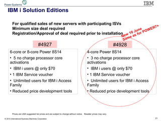 21© 2014 International Business Machines Corporation
IBM i Solution Editions
Prices are USA suggested list prices and are subject to change without notice. Reseller prices may vary.
#4927
For qualified sales of new servers with participating ISVs
Minimum size deal required
Registration/Approval of deal required prior to installation
6-core or 8-core Power 8S14
• 5 no charge processor core
activations
• IBM i users @ only $70
• 1 IBM Service voucher
• Unlimited users for IBM i Access
Family
• Reduced price development tools
#4928
4-core Power 8S14
• 3 no charge processor core
activations
• IBM i users @ only $70
• 1 IBM Service voucher
• Unlimited users for IBM i Access
Family
• Reduced price development tools
New 10 June
Same as for POWER7+
 