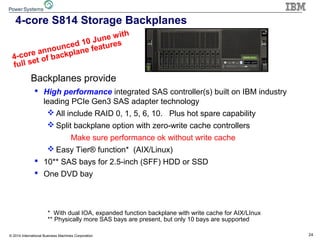 24© 2014 International Business Machines Corporation
4-core S814 Storage Backplanes
Op-panel
DVD
Backplanes provide
 High performance integrated SAS controller(s) built on IBM industry
leading PCIe Gen3 SAS adapter technology
 All include RAID 0, 1, 5, 6, 10. Plus hot spare capability
 Split backplane option with zero-write cache controllers
Make sure performance ok without write cache
 Easy Tier® function* (AIX/Linux)
 10** SAS bays for 2.5-inch (SFF) HDD or SSD
 One DVD bay
* With dual IOA, expanded function backplane with write cache for AIX/LInux
** Physically more SAS bays are present, but only 10 bays are supported
4-core announced 10 June with
full set of backplane features
 