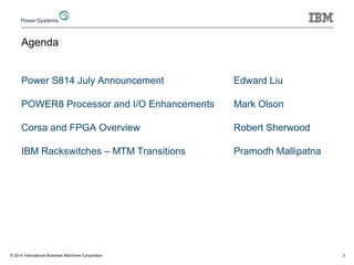 Agenda
Power S814 July Announcement Edward Liu
POWER8 Processor and I/O Enhancements Mark Olson
Corsa and FPGA Overview Robert Sherwood
IBM Rackswitches – MTM Transitions Pramodh Mallipatna
3© 2014 International Business Machines Corporation
 