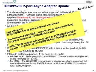 38© 2014 International Business Machines Corporation
#5289/5290 2-port Async Adapter Update
 The above adapter was announced as supported in the April 2014
announcement. However in mid May, testing found a problem which
requires the adapter to not be supported on POWER8 servers. (The
problem is an adapter problem, but the problem fortunately does not occur
when used in the POWER6/7/7+ servers or their I/O drawers.)
 As a result we will not be shipping any POWER8 servers which have a
#5289/5290 adapter in their configuration and we will be removing
#5289/#5290 from the POWER8 product structure. eConfig will be updated
as soon as possible, but as of today still shows these adapters as valid
options.
 If you have a POWER8 proposal which uses one of these adapters, you
should re-run the configuration without the adapter. No change is required for
POWER6/7/7+ servers.
 We are working to replace #5289/5290 with a future similar product, but it’s
not ready to announce as of June.
 Interim to that future product, if you need async ports:
 For AIX/LInux ... The 4-port Async card #5785/#5277 is was announced/supported
on the POWER8 on 10 June.
 For IBM i ... The #2893/2894 communications adapter was always supported, but
was made orderable for the POWER8 server on 10 June. If IBM i 7.2, consider a
WAN over LAN option.
As of 13 June
July announce:
#EN27/#EN28 2-port Async Adapter announced
Equivalent to #5289/5290 – same function, same everything
(except is supported on POWER8 servers)
#EN27/EN28 support not announced on POWER7/POWER7+
servers. Continue to use #5289/5290 on POWER7+ servers
 