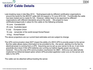 49© 2014 International Business Machines Corporation
ECCF Cable Details
Late breaking news in late May 2014. Testing/approvals by different certification organizations
around the world for the #ECCF cable didl not support a 10 June 2014 GA. Functionally the cable
has been tested and is ready for GA. However, cables have to be approved by different
organizations with different standards around the world. We project to have
certifications/approvals in place for this cable on the following schedule.
18 June Canada/USA
25 June Australia/Japan
9 July European Union
16 July remainder of the world except Korea/Taiwan
6 Aug Korea/Taiwan
The above projections are our current best estimates and are subject to change.
The UPS communication does NOT impact the ability of a 9910 UPS to provide power to the server.
But the cable allows status information to be provided to the , the server, alerting it to the fact its
electrical power is coming from a UPS. Assuming you‘ve set up your server to do so, it can more
gracefully shut down if the UPS batteries are running out before regular power sources are
restored. This is the only UPS communication mechanism for IBM i. AIX/Linux can alternatively
implement an Ethernet-based option where UPS-provided appliction code runs on the server and
talks to the UPS.
The cable can be attached without booting the server.
 