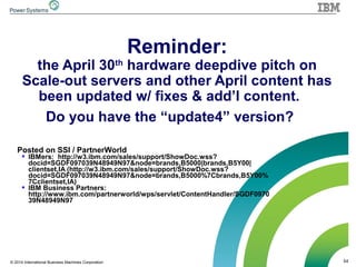 54© 2014 International Business Machines Corporation
Reminder:
the April 30th
hardware deepdive pitch on
Scale-out servers and other April content has
been updated w/ fixes & add’l content.
Do you have the “update4” version?
Posted on SSI / PartnerWorld
 IBMers: http://w3.ibm.com/sales/support/ShowDoc.wss?
docid=SGDF097039N48949N97&node=brands,B5000|brands,B5Y00|
clientset,IA (http://w3.ibm.com/sales/support/ShowDoc.wss?
docid=SGDF097039N48949N97&node=brands,B5000%7Cbrands,B5Y00%
7Cclientset,IA)
 IBM Business Partners:
http://www.ibm.com/partnerworld/wps/servlet/ContentHandler/SGDF0970
39N48949N97
 