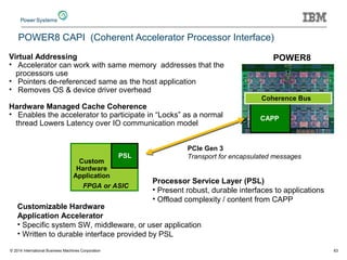 Custom
Hardware
Application
POWER8
CAPP
Coherence Bus
PSL
FPGA or ASIC
Customizable Hardware
Application Accelerator
• Specific system SW, middleware, or user application
• Written to durable interface provided by PSL
POWER8
PCIe Gen 3
Transport for encapsulated messages
Processor Service Layer (PSL)
• Present robust, durable interfaces to applications
• Offload complexity / content from CAPP
Virtual Addressing
• Accelerator can work with same memory addresses that the
processors use
• Pointers de-referenced same as the host application
• Removes OS & device driver overhead
Hardware Managed Cache Coherence
• Enables the accelerator to participate in “Locks” as a normal
thread Lowers Latency over IO communication model
POWER8 CAPI (Coherent Accelerator Processor Interface)
© 2014 International Business Machines Corporation 63
 