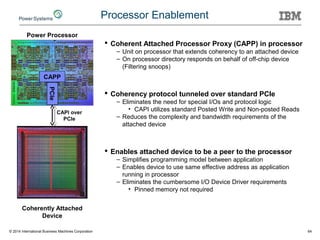 © 2014 International Business Machines Corporation 64
Processor Enablement
CAPP
PCIe
Power Processor
CAPI over
PCIe
Coherently Attached
Device
 Coherent Attached Processor Proxy (CAPP) in processor
– Unit on processor that extends coherency to an attached device
– On processor directory responds on behalf of off-chip device
(Filtering snoops)
 Coherency protocol tunneled over standard PCIe
– Eliminates the need for special I/Os and protocol logic
• CAPI utilizes standard Posted Write and Non-posted Reads
– Reduces the complexity and bandwidth requirements of the
attached device
 Enables attached device to be a peer to the processor
– Simplifies programming model between application
– Enables device to use same effective address as application
running in processor
– Eliminates the cumbersome I/O Device Driver requirements
• Pinned memory not required
 