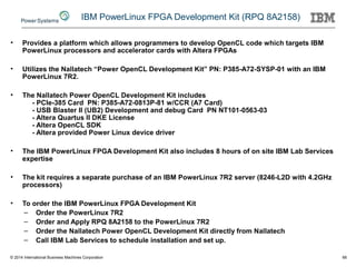 IBM PowerLinux FPGA Development Kit (RPQ 8A2158)
• Provides a platform which allows programmers to develop OpenCL code which targets IBM
PowerLinux processors and accelerator cards with Altera FPGAs
• Utilizes the Nallatech “Power OpenCL Development Kit” PN: P385-A72-SYSP-01 with an IBM
PowerLinux 7R2.
• The Nallatech Power OpenCL Development Kit includes
- PCIe-385 Card PN: P385-A72-0813P-81 w/CCR (A7 Card)
- USB Blaster II (UB2) Development and debug Card PN NT101-0563-03
- Altera Quartus II DKE License
- Altera OpenCL SDK
- Altera provided Power Linux device driver
• The IBM PowerLinux FPGA Development Kit also includes 8 hours of on site IBM Lab Services
expertise
• The kit requires a separate purchase of an IBM PowerLinux 7R2 server (8246-L2D with 4.2GHz
processors)
• To order the IBM PowerLinux FPGA Development Kit
– Order the PowerLinux 7R2
– Order and Apply RPQ 8A2158 to the PowerLinux 7R2
– Order the Nallatech Power OpenCL Development Kit directly from Nallatech
– Call IBM Lab Services to schedule installation and set up.
© 2014 International Business Machines Corporation 66
 
