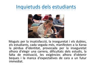 Inquietuds dels estudiants




Moguts per la insatisfacció, la inseguretat i els dubtes,
els estudiants, cada vegada més, manifesten a la Xarxa
la pèrdua d'identitat, provocada per la inseguretat
alhora d'elegir una carrera, dificultats dels estudis, la
falta de motivació, les exigències alhora d'obtenir
beques i la manca d'expectatives de cara a un futur
immediat.
 