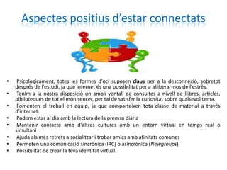 Aspectes positius d’estar connectats



•    Psicològicament, totes les formes d'oci suposen claus per a la desconnexió, sobretot
    després de l'estudi, ja que internet és una possibilitat per a alliberar-nos de l'estrès.
•    Tenim a la nostra disposició un ampli ventall de consultes a nivell de llibres, articles,
    biblioteques de tot el món sencer, per tal de satisfer la curiositat sobre qualsevol tema.
•    Fomenten el treball en equip, ja que comparteixen tota classe de material a través
    d'internet.
•    Podem estar al dia amb la lectura de la premsa diària
•    Mantenir contacte amb d'altres cultures amb un entorn virtual en temps real o
    simultani
•    Ajuda als més retrets a socialitzar i trobar amics amb afinitats comunes
•    Permeten una comunicació sincrònica (IRC) o asincrònica (Newgroups)
•    Possibilitat de crear la teva identitat virtual.
 