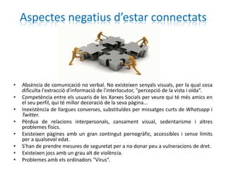 Aspectes negatius d’estar connectats




•   Absència de comunicació no verbal. No existeixen senyals visuals, per la qual cosa
    dificulta l'extracció d'informació de l'interlocutor, "percepció de la vista i oïda“.
•   Competència entre els usuaris de les Xarxes Socials per veure qui té més amics en
    el seu perfil, qui té millor decoració de la seva pàgina...
•   Inexistència de llargues converses, substituïdes per missatges curts de Whatsapp i
    Twitter.
•   Pèrdua de relacions interpersonals, cansament visual, sedentarisme i altres
    problemes físics.
•   Existeixen pàgines amb un gran contingut pornogràfic, accessibles i sense límits
    per a qualsevol edat.
•   S'han de prendre mesures de seguretat per a no donar peu a vulneracions de dret.
•   Existeixen jocs amb un grau alt de violència.
•   Problemes amb els ordinadors "Virus“.
 