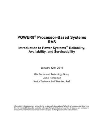 POWER8®
Processor-Based Systems
RAS
Introduction to Power Systems™
Reliability,
Availability, and Serviceability
January 12th, 2016
IBM Server and Technology Group
Daniel Henderson
Senior Technical Staff Member, RAS
Information in this document is intended to be generally descriptive of a family of processors and servers.
It is not intended to describe particular offerings of any individual servers. Not all features are available in
all countries. Information contained herein is subject to change at any time without notice.
 