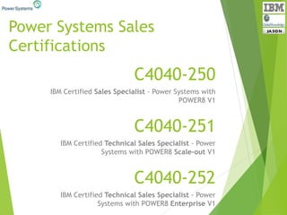 Power Systems Sales
Certifications
C4040-252
IBM Certified Technical Sales Specialist - Power
Systems with POWER8 Enterprise V1
C4040-251
IBM Certified Technical Sales Specialist - Power
Systems with POWER8 Scale-out V1
C4040-250
IBM Certified Sales Specialist - Power Systems with
POWER8 V1
 