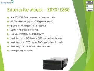 Enterprise Model – E870/E880
 4 x POWER8 SCM processors /system node
 32 CDIMM slots (up to 4TB/system node)
 8 slots of PCIe Gen3 (x16 speeds)
 Up to 192 processor cores
 Optical interface to I/O drawer
 No integrated SAS bays or SAS controllers in node
 No integrated DVD bay or DVD controllers in node
 No integrated Ethernet ports in node
 No tape bay in node
 