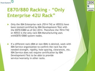 E870/880 Racking - “Only
Enterprise 42U Rack”
 Only the IBM Enterprise rack (7014-T42 or #0553) have
been tested/certified by IBM Development/Test with
the E870/E880 as of Oct 2014. Therefore the 7014-T42
or #0553 is the only rack IBM Manufacturing uses
withE870/E880 system nodes.
 If a different rack (IBM or non-IBM) is desired, work with
IBM Service organization to confirm the rack has the
needed strength, rigidity, hole spacing, clearances, etc.
IBM Service does not require certification by IBM
Development/Test to be able to provide
service/warranty in other racks.
 