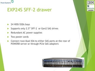 EXP24S SFF-2 drawer
 24 HDD/SSDs bays
 Supports only 2.5” SFF-2 or Gen2 SAS drives
 Redundant AC power supplies
 Two power cords
 Connect two/dual IOA to either SAS ports at the rear of
POWER8 server or through PCIe SAS adapters
 