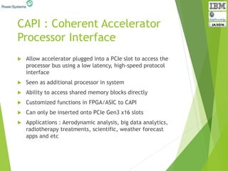 CAPI : Coherent Accelerator
Processor Interface
 Allow accelerator plugged into a PCIe slot to access the
processor bus using a low latency, high-speed protocol
interface
 Seen as additional processor in system
 Ability to access shared memory blocks directly
 Customized functions in FPGA/ASIC to CAPI
 Can only be inserted onto PCIe Gen3 x16 slots
 Applications : Aerodynamic analysis, big data analytics,
radiotherapy treatments, scientific, weather forecast
apps and etc
 