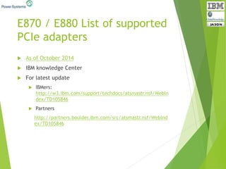 E870 / E880 List of supported
PCIe adapters
 As of October 2014
 IBM knowledge Center
 For latest update
 IBMers:
http://w3.ibm.com/support/techdocs/atsmastr.nsf/WebIn
dex/TD105846
 Partners
http://partners.boulder.ibm.com/src/atsmastr.nsf/WebInd
ex/TD105846
 
