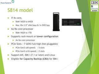 S814 model
 If 4x core,
 RAM 16GB to 64GB
 Max 10x 2.5” disk bays & 1x DVD bay
 6x/8x core processor
 RAM 16GB to 1TB
 Supports rack-mount or tower configuration
 4x/6x core processor
 PCIe Slots : 7 GEN3 full-high (hot-pluggable)
 PCIe Gen3 (x8 speed) : 5 slots
 PCIe Gen3 (x16 speed) : 2 slots
 Support AIX, IBM i (7.1 or later) and Linux
 Eligible for Capacity BackUp (CBU) for IBM i
 