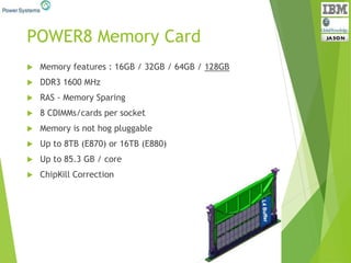 POWER8 Memory Card
 Memory features : 16GB / 32GB / 64GB / 128GB
 DDR3 1600 MHz
 RAS - Memory Sparing
 8 CDIMMs/cards per socket
 Memory is not hog pluggable
 Up to 8TB (E870) or 16TB (E880)
 Up to 85.3 GB / core
 ChipKill Correction
 